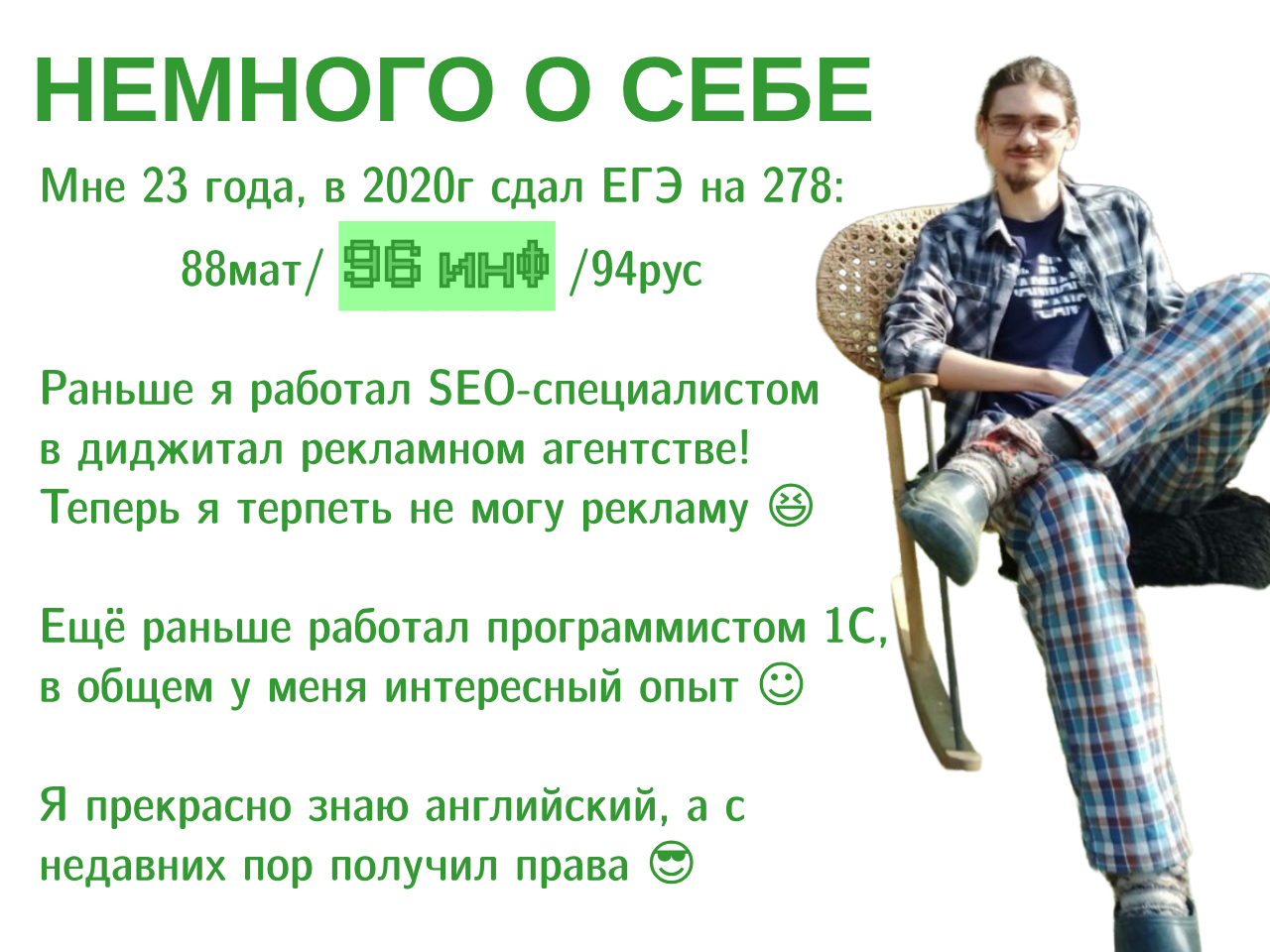 Текст на картинке: НЕМНОГО О СЕБЕ Мне 23 года, в 2020г сдал ЕГЭ на 278: 88мат/ ИНО /94рус
          Раньше я работал в диджитал рекламном агентстве! Теперь я терпеть не
          могу рекламу. Ещё раньше работал программистом 1С, в общем у меня
          интересный опыт. Я прекрасно знаю английский, а с недавних пор получил
          права.