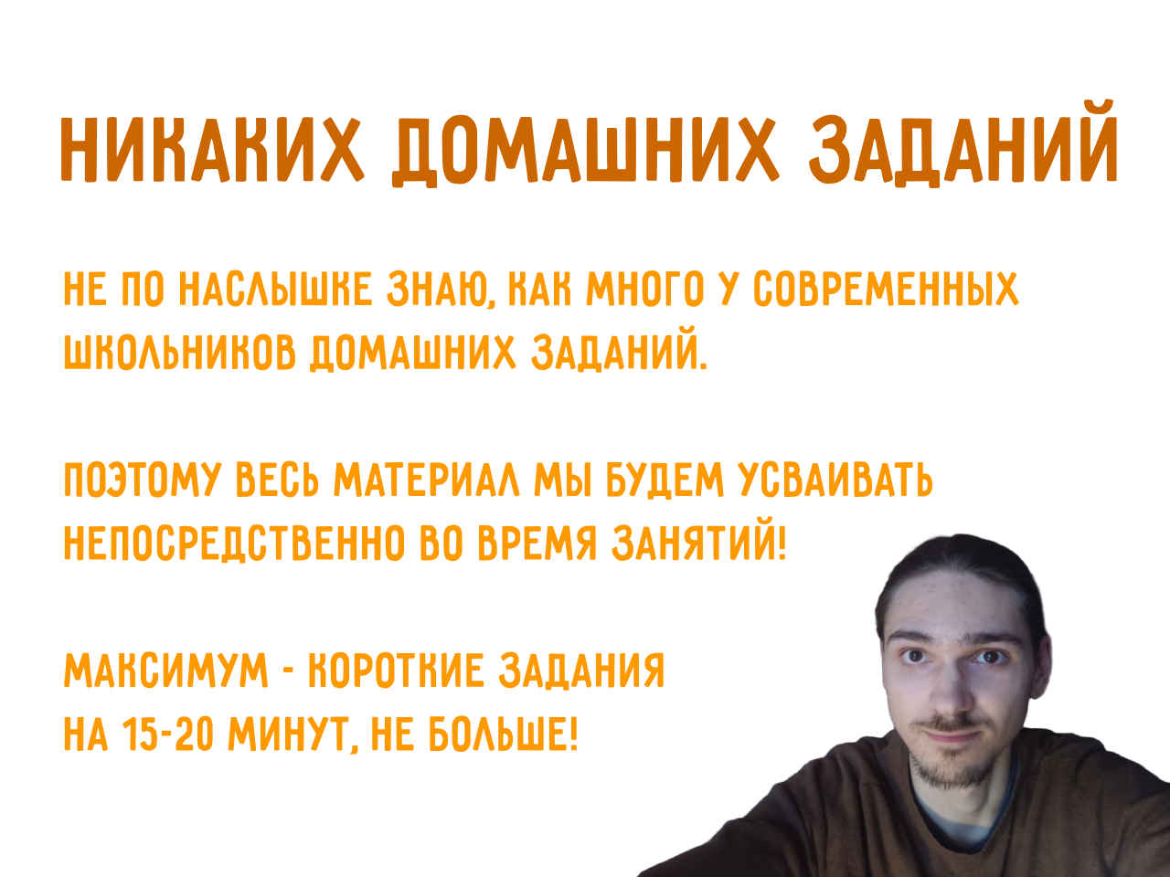 Никаких домашних заданий! Не по наслышне знаю, как много у
          современныx школьнинов домашних заданий. поэтому весь материал мы
          будем усваивать непосредственно во время занятий! максимум -
          норотние задания на 15-20 минут, не больше!